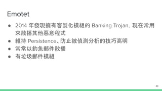 Emotet
● 2014 年發現擁有客製化模組的 Banking Trojan，現在常用
來散播其他惡意程式
● 維持 Persistence、防止被偵測分析的技巧高明
● 常常以釣魚郵件散播
● 有垃圾郵件模組
40
 