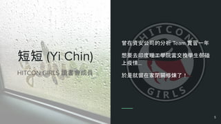 短短 (Yi Chin)
曾在資安公司的分析 Team 實習一年
想要去印度理工學院當交換學生卻碰
上疫情...
於是就留在家閉關修煉了！HITCON GIRLS 讀書會成員
5
 