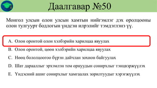 Монгол улсын олон улсын хамтын нийгэмлэг дэх оролцооны
олон тулгуурт бодлогын үндсэн илрэлийг тэмдэглэнэ үү.
Даалгавар №50
A. Олон оронтой олон хэлбэрийн харилцаа явуулах
B. Олон оронтой, цөөн хэлбэрийн харилцаа явуулах
C. Нөөц бололцоогоо бүрэн дайчлан зохион байгуулах
D. Шат дарааллыг эрхэмлэн том орнуудын сонирхлыг тэнцвэржүүлэх
E. Үндэсний ашиг сонирхлыг хамгаалах зорилтуудыг хэрэгжүүлэх
 