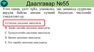 Үзэл санаа, үнэт зүйл, уламжлал, зан заншилд суурилан
явуулж байгаа зөөлөн хүчний бодлогын чиглэлийг
тэмдэглэнэ үү.
Даалгавар №55
А.Соёлын дипломат ажиллагаа
В. Эдийн засгийн дипломат ажиллагаа
С. Хүмүүнлэгийн дипломат ажиллагаа
D. Цахим дипломат ажиллагаа
Е. Улс төрийн дипломат ажиллаагаа
 