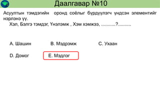 Даалгавар №10
Асуултын тэмдэгийн оронд соёлыг бүрдүүлэгч үндсэн элементийг
нэрлэнэ үү.
Хэл, Бэлгэ тэмдэг, Үнэлэмж , Хэм хэмжээ, ...........?..........
А. Шашин В. Мэдрэмж С. Ухаан
D. Домог Е. Мэдлэг
 