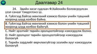 24. Эдийн засаг судлаач Ф.Хайекийн боловсруулсан
үзэл санааг тэмдэглэнэ үү.
А. Гүйлгээд байгаа мөнгөний хэмжээ болон үнийн түвшний
хооронд шууд холбоо байна.
В. Гүйлгээд байгаа мөнгөний хэмжээ болон үнийн түвшний
хооронд шууд холбоо байхгүй.
С. Нийт эрэлтийг төрийн оролцоотойгоор нэмэгдүүлж болно.
D. Нийт оролцоог төрийн оролцоотойгоор нэмэгдүүлж
болохгүй
Е. Төрийн зардлийг өөрчлөхгүйгээр зээлийн хүүг нэмэгдүүлж
болохгүй
Даалгавар 24
 
