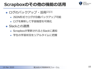 Scrapboxのその他の機能の活用
◆ ログのバックアップ・活用[2][3]
⚫ JSON形式でログが自動バックアップ可能
⚫ ログを解析して学習履歴を可視化
◆ Slackとの連携
⚫ Scrapboxが更新されるとSlackに通知
⚫ 学生の学習状況をリアルタイムに把握
18第26回大学教育研究フォーラム19 Mar 2020
 