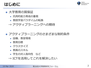 はじめに
◆ 大学教育の質保証
⚫ 汎用的能力育成の重視
⚫ 教授学習パラダイムの転換
→ アクティブラーニングへの期待
◆ アクティブラーニングのさまざまな制約条件
⚫ 設備、教室環境
⚫ 教育目標
⚫ クラスサイズ
⚫ 教員のスキル
⚫ 学生の対人指向性 など
→ ICTを活用してこれを解決したい
2第26回大学教育研究フォーラム19 Mar 2020
 