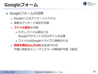 Googleフォーム
◆ Googleフォームの活用
⚫ Googleによるアンケートシステム
⚫ 柔軟なアンケート設定が可能
⚫ ファイル提出も可能
◼ ただしファイル提出には
Googleアカウントでのログインが必要
◼ ファイルはGoogleドライブに格納される
⚫ 回答を埋め込んだURLを生成すれば
大幅に負担＆ヒューマンエラーの軽減が可能（後述）
20第26回大学教育研究フォーラム19 Mar 2020
 