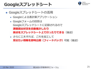 Googleスプレッドシート
◆ Googleスプレッドシートの活用
⚫ Googleによる表計算アプリケーション
⚫ Googleフォームの回答は
Googleスプレッドシートに記録されるので
課題提出状況を自動集計したり
採点をスプレッドシート上で行ったりできる（後述）
⚫ さらに工夫すれば、これを加工して
見せたい情報を即時公開（フィードバック）可能（後述）
21第26回大学教育研究フォーラム19 Mar 2020
 
