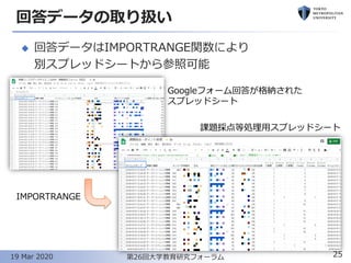 回答データの取り扱い
◆ 回答データはIMPORTRANGE関数により
別スプレッドシートから参照可能
25第26回大学教育研究フォーラム19 Mar 2020
Googleフォーム回答が格納された
スプレッドシート
IMPORTRANGE
課題採点等処理用スプレッドシート
 