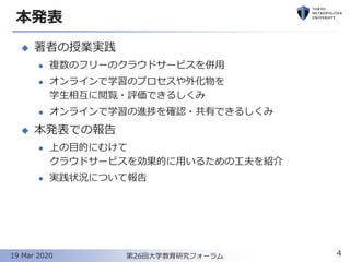 本発表
◆ 著者の授業実践
⚫ 複数のフリーのクラウドサービスを併用
⚫ オンラインで学習のプロセスや外化物を
学生相互に閲覧・評価できるしくみ
⚫ オンラインで学習の進捗を確認・共有できるしくみ
◆ 本発表での報告
⚫ 上の目的にむけて
クラウドサービスを効果的に用いるための工夫を紹介
⚫ 実践状況について報告
4第26回大学教育研究フォーラム19 Mar 2020
 
