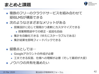 まとめと課題
◆ 複数のフリーのクラウドサービスを組み合わせて
疑似LMSが構築できる
◆ 次のようなさまざまなメリットがある
⚫ 授業設計に応じて簡易かつ柔軟にカスタマイズできる
◼ 授業期間途中での修正・追加も自由
⚫ 集計を自動化できる（ゆえにスケーラブルである）
⚫ 集計結果を即時フィードバックできる
◆ 留意点としては…
⚫ Googleアカウントの作成が必要
⚫ 工夫できる反面、仕様への理解が必要（そして最初が大変）
◆ ノウハウの共有を進めたい
42第26回大学教育研究フォーラム19 Mar 2020
 