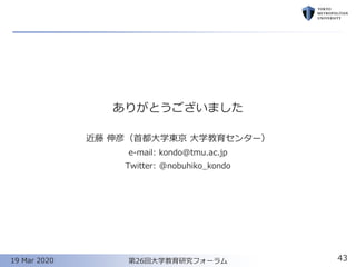ありがとうございました
近藤 伸彦（首都大学東京 大学教育センター）
e-mail: kondo@tmu.ac.jp
Twitter: @nobuhiko_kondo
19 Mar 2020 第26回大学教育研究フォーラム 43
 