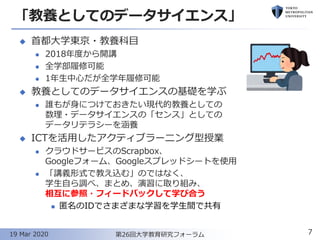 「教養としてのデータサイエンス」
◆ 首都大学東京・教養科目
⚫ 2018年度から開講
⚫ 全学部履修可能
⚫ 1年生中心だが全学年履修可能
◆ 教養としてのデータサイエンスの基礎を学ぶ
⚫ 誰もが身につけておきたい現代的教養としての
数理・データサイエンスの「センス」としての
データリテラシーを涵養
◆ ICTを活用したアクティブラーニング型授業
⚫ クラウドサービスのScrapbox、
Googleフォーム、Googleスプレッドシートを使用
⚫ 「講義形式で教え込む」のではなく、
学生自ら調べ、まとめ、演習に取り組み、
相互に参照・フィードバックして学び合う
◼ 匿名のIDでさまざまな学習を学生間で共有
7第26回大学教育研究フォーラム19 Mar 2020
 