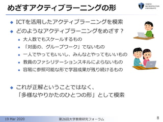 めざすアクティブラーニングの形
◆ ICTを活用したアクティブラーニングを模索
◆ どのようなアクティブラーニングをめざす？
⚫ 大人数でもスケールするもの
⚫ 「対面の、グループワーク」でないもの
⚫ 一人でやってもいいし、みんなとやってもいいもの
⚫ 教員のファシリテーションスキルによらないもの
⚫ 容易に参照可能な形で学習成果が残り続けるもの
◆ これが正解ということではなく、
「多様なやりかたのひとつの形」として模索
8第26回大学教育研究フォーラム19 Mar 2020
 
