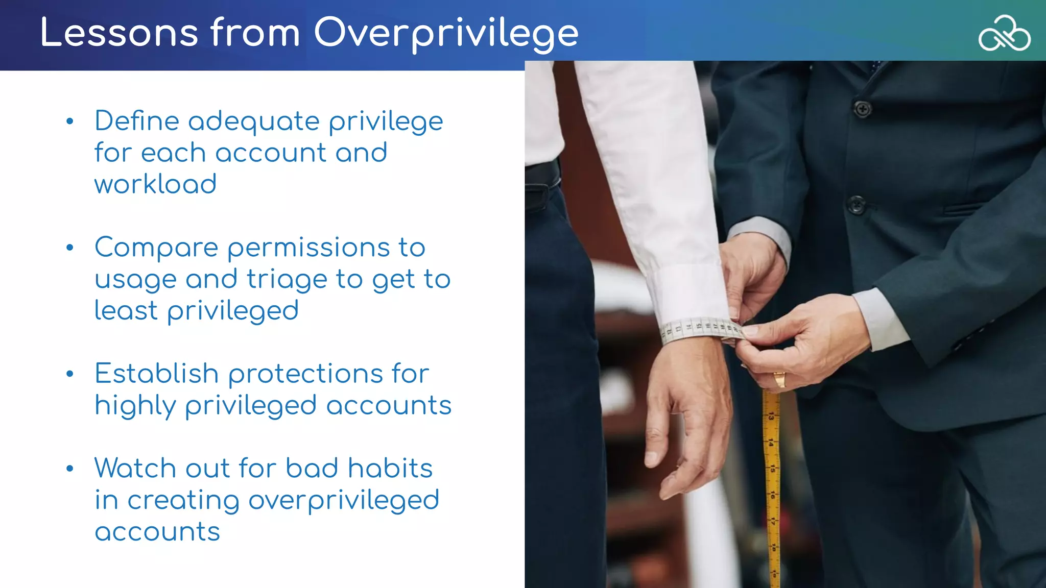 Lessons from Overprivilege
• Deﬁne adequate privilege
for each account and
workload
• Compare permissions to
usage and triage to get to
least privileged
• Establish protections for
highly privileged accounts
• Watch out for bad habits
in creating overprivileged
accounts
 