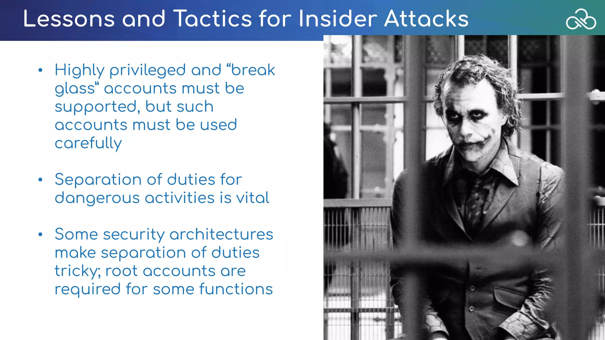 Lessons and Tactics for Insider Attacks
• Highly privileged and “break
glass” accounts must be
supported, but such
accounts must be used
carefully
• Separation of duties for
dangerous activities is vital
• Some security architectures
make separation of duties
tricky; root accounts are
required for some functions
 