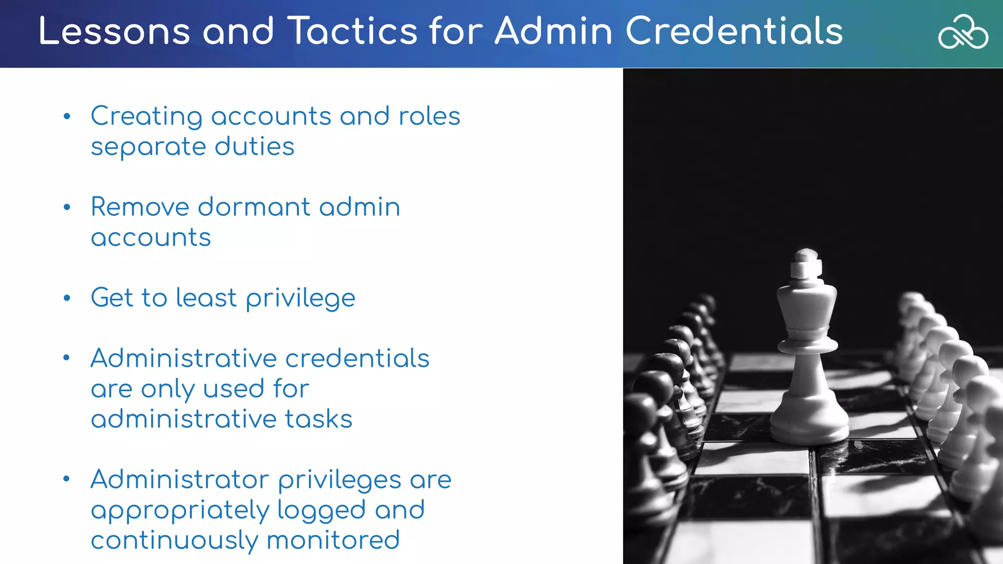 Lessons and Tactics for Admin Credentials
• Creating accounts and roles
separate duties
• Remove dormant admin
accounts
• Get to least privilege
• Administrative credentials
are only used for
administrative tasks
• Administrator privileges are
appropriately logged and
continuously monitored
 
