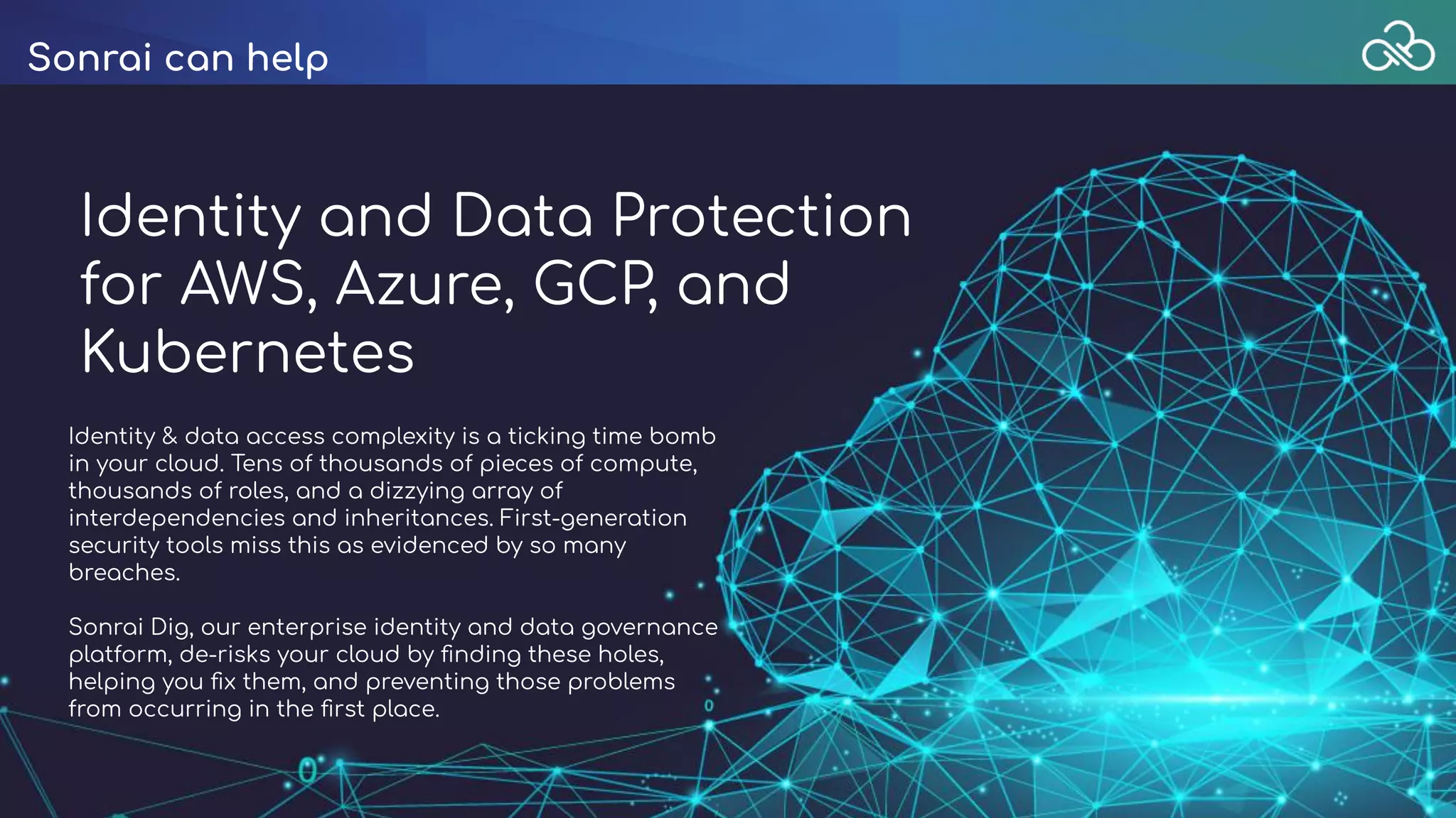 Sonrai can help
Identity and Data Protection
for AWS, Azure, GCP, and
Kubernetes
Identity & data access complexity is a ticking time bomb
in your cloud. Tens of thousands of pieces of compute,
thousands of roles, and a dizzying array of
interdependencies and inheritances. First-generation
security tools miss this as evidenced by so many
breaches.
Sonrai Dig, our enterprise identity and data governance
platform, de-risks your cloud by ﬁnding these holes,
helping you ﬁx them, and preventing those problems
from occurring in the ﬁrst place.
 