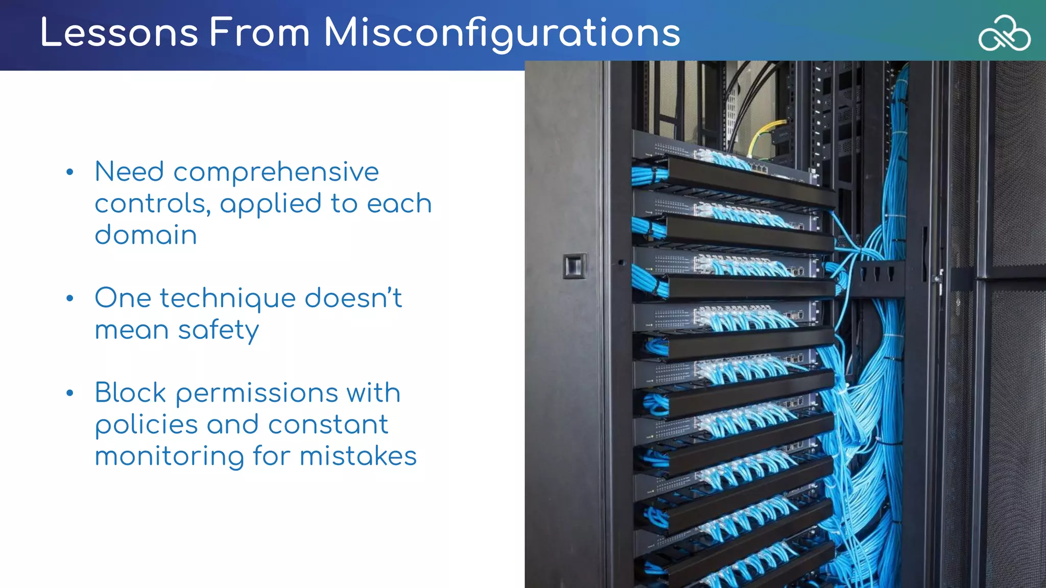 Lessons From Misconﬁgurations
• Need comprehensive
controls, applied to each
domain
• One technique doesn’t
mean safety 
• Block permissions with
policies and constant
monitoring for mistakes
 