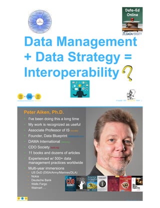 Data Management
+ Data Strategy =
Interoperability
© Copyright 2020 by Peter Aiken Slide # 1paiken@plusanythingawesome.com+1.804.382.5957 Peter Aiken, PhD
?
• DAMA International President 2009-2013 / 2018
• DAMA International Achievement Award 2001
(with Dr. E. F. "Ted" Codd
• DAMA International Community Award 2005
• I've been doing this a long time
• My work is recognized as useful
• Associate Professor of IS (vcu.edu)
• Founder, Data Blueprint (datablueprint.com)
• DAMA International (dama.org)
• CDO Society (iscdo.org)
• 11 books and dozens of articles
• Experienced w/ 500+ data
management practices worldwide
• Multi-year immersions
– US DoD (DISA/Army/Marines/DLA)
– Nokia
– Deutsche Bank
– Wells Fargo
– Walmart … PETER AIKEN WITH JUANITA BILLINGS
FOREWORD BY JOHN BOTTEGA
MONETIZING
DATA MANAGEMENT
Unlocking the Value in Your Organization’s
Most Important Asset.
Peter Aiken, Ph.D.
© Copyright 2020 by Peter Aiken Slide # 2https://plusanythingawesome.comhttps://plusanythingawesome.com
 