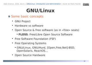 Data Science. 2020, July 6. | GNU/Linux: Introduction and Administration | Xavier de Pedro Puente
12
GNU/Linux
Some basic concepts

GNU Project

Hardware vs software

Open Source & Free software (as in «free» seats)
●
FLOSS: Free/Libre Open Source Software

Free Software Foundation (FSF)

Free Operating Systems
●
GNU/Linux, GNU/Hurd, [Open,Free,Net]-BSD,
OpenSolaris, ReactOS...

Open Source Hardware
 