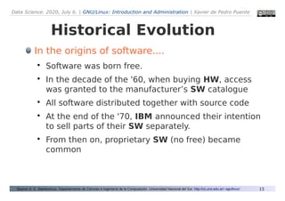 Data Science. 2020, July 6. | GNU/Linux: Introduction and Administration | Xavier de Pedro Puente
13
Historical Evolution
Source: A. G. Stankevicius. Departarmento de Ciencias e Ingeniería de la Computación. Universidad Nacional del Sur. http://cs.uns.edu.ar/~ags/linux/
In the origins of software....

Software was born free.

In the decade of the '60, when buying HW, access
was granted to the manufacturer’s SW catalogue

All software distributed together with source code

At the end of the '70, IBM announced their intention
to sell parts of their SW separately.

From then on, proprietary SW (no free) became
common
 