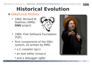 Data Science. 2020, July 6. | GNU/Linux: Introduction and Administration | Xavier de Pedro Puente
14
Historical Evolution
Source: A. G. Stankevicius. Departarmento de Ciencias e Ingeniería de la Computación. Universidad Nacional del Sur. http://cs.uns.edu.ar/~ags/linux/
GNU/Linux History

1983. Richard M.
Stallman (RMS):
GNU project

1984. Free Software Foundation
(FSF).

First components of the GNU
system, all written by RMS:
●
a C compiler (gcc)
●
an text editor (emacs)
●
and a debugger (gdb)
 