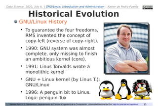 Data Science. 2020, July 6. | GNU/Linux: Introduction and Administration | Xavier de Pedro Puente
15
Historical Evolution
Derived from: A. G. Stankevicius. Departarmento de Ciencias e Ingeniería de la Computación. Universidad Nacional del Sur. http://cs.uns.edu.ar/~ags/linux/
GNU/Linux History

To guarantee the four freedoms,
RMS invented the concept of
copy-left (reverse of copy-right).

1990: GNU system was almost
complete, only missing to finish
an ambitious kernel (core).

1991: Linus Torvalds wrote a
monolithic kernel

GNU + Linux kernel (by Linus T.):
GNU/Linux

1996: A penguin bit to Linus.
Logo: penguin Tux
 