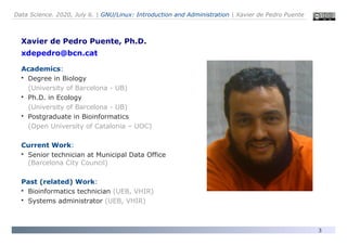 Data Science. 2020, July 6. | GNU/Linux: Introduction and Administration | Xavier de Pedro Puente
3
Xavier de Pedro Puente, Ph.D.
xdepedro@bcn.cat
Academics:

Degree in Biology
(University of Barcelona - UB)

Ph.D. in Ecology
(University of Barcelona - UB)

Postgraduate in Bioinformatics
(Open University of Catalonia – UOC)
Current Work:

Senior technician at Municipal Data Office
(Barcelona City Council)
Past (related) Work:

Bioinformatics technician (UEB, VHIR)

Systems administrator (UEB, VHIR)
 