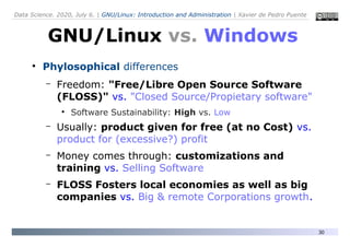 Data Science. 2020, July 6. | GNU/Linux: Introduction and Administration | Xavier de Pedro Puente
30
●
Phylosophical differences
– Freedom: "Free/Libre Open Source Software
(FLOSS)" vs. "Closed Source/Propietary software"
●
Software Sustainability: High vs. Low
– Usually: product given for free (at no Cost) vs.
product for (excessive?) profit
– Money comes through: customizations and
training vs. Selling Software
– FLOSS Fosters local economies as well as big
companies vs. Big & remote Corporations growth.
GNU/Linux vs. Windows
 