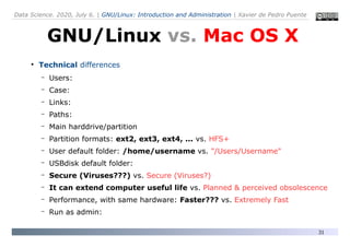 Data Science. 2020, July 6. | GNU/Linux: Introduction and Administration | Xavier de Pedro Puente
31
●
Technical differences
– Users:
– Case:
– Links:
– Paths:
– Main harddrive/partition
– Partition formats: ext2, ext3, ext4, ... vs. HFS+
– User default folder: /home/username vs. "/Users/Username"
– USBdisk default folder:
– Secure (Viruses???) vs. Secure (Viruses?)
– It can extend computer useful life vs. Planned & perceived obsolescence
– Performance, with same hardware: Faster??? vs. Extremely Fast
– Run as admin:
GNU/Linux vs. Mac OS X
 