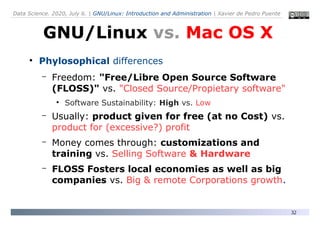 Data Science. 2020, July 6. | GNU/Linux: Introduction and Administration | Xavier de Pedro Puente
32
●
Phylosophical differences
– Freedom: "Free/Libre Open Source Software
(FLOSS)" vs. "Closed Source/Propietary software"
●
Software Sustainability: High vs. Low
– Usually: product given for free (at no Cost) vs.
product for (excessive?) profit
– Money comes through: customizations and
training vs. Selling Software & Hardware
– FLOSS Fosters local economies as well as big
companies vs. Big & remote Corporations growth.
GNU/Linux vs. Mac OS X
 