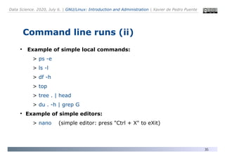 Data Science. 2020, July 6. | GNU/Linux: Introduction and Administration | Xavier de Pedro Puente
35
Command line runs (ii)
●
Example of simple local commands:
> ps -e
> ls -l
> df -h
> top
> tree . | head
> du . -h | grep G
●
Example of simple editors:
> nano (simple editor: press "Ctrl + X" to eXit)
 