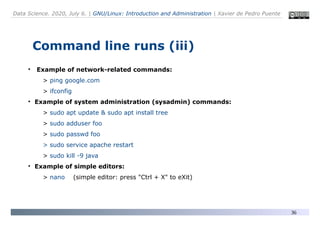 Data Science. 2020, July 6. | GNU/Linux: Introduction and Administration | Xavier de Pedro Puente
36
Command line runs (iii)
●
Example of network-related commands:
> ping google.com
> ifconfig
●
Example of system administration (sysadmin) commands:
> sudo apt update & sudo apt install tree
> sudo adduser foo
> sudo passwd foo
> sudo service apache restart
> sudo kill -9 java
●
Example of simple editors:
> nano (simple editor: press "Ctrl + X" to eXit)
 
