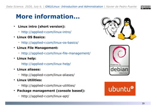 Data Science. 2020, July 6. | GNU/Linux: Introduction and Administration | Xavier de Pedro Puente
39
More information...
●
Linux intro (short version):
– http://applied-r.com/linux-intro/
●
Linux OS Basics:
– http://applied-r.com/linux-os-basics/
●
Linux File Management:
– http://applied-r.com/linux-file-management/
●
Linux help:
http://applied-r.com/linux-help/
●
Linux aliases:
– http://applied-r.com/linux-aliases/
●
Linux Utilities:
– http://applied-r.com/linux-utilities/
●
Package management (console based):
– http://applied-r.com/linux-apt/
 