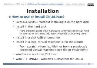 Data Science. 2020, July 6. | GNU/Linux: Introduction and Administration | Xavier de Pedro Puente
43
Installation
How to use or install GNU/Linux?

LiveCD/LiveUSB: Without installing it in the hard disk

Install in the hard disk
 More efficient using your hardware, and you can install next
to your other installed OS. You choose OS at booting time.

Install in a disk USB or pendrive

Install in a local virtual machine (or in the cloud)
 From scratch (from .iso file), or from a previously
exported virtual machine (.ova file or equivalent)

Windows + andLinux/CoLinux

Win10 + «WSL» (Windows Subsystem for Linux)
 