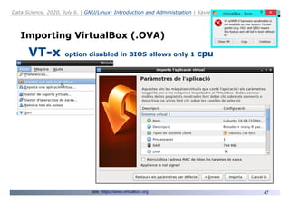 Data Science. 2020, July 6. | GNU/Linux: Introduction and Administration | Xavier de Pedro Puente
47
Importing VirtualBox (.OVA)
VT-x option disabled in BIOS allows only 1 cpu
See: https://www.virtualbox.org
 