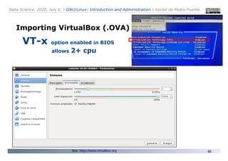 Data Science. 2020, July 6. | GNU/Linux: Introduction and Administration | Xavier de Pedro Puente
48
Importing VirtualBox (.OVA)
VT-x option enabled in BIOS
allows 2+ cpu
See: https://www.virtualbox.org
 