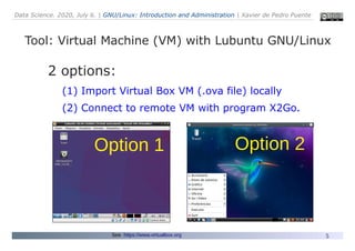 Data Science. 2020, July 6. | GNU/Linux: Introduction and Administration | Xavier de Pedro Puente
5
Tool: Virtual Machine (VM) with Lubuntu GNU/Linux
See: https://www.virtualbox.org
2 options:
(1) Import Virtual Box VM (.ova file) locally
(2) Connect to remote VM with program X2Go.
Option 1 Option 2
 