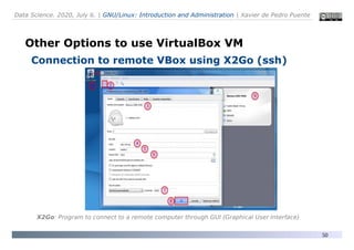 Data Science. 2020, July 6. | GNU/Linux: Introduction and Administration | Xavier de Pedro Puente
50
Other Options to use VirtualBox VM
Connection to remote VBox using X2Go (ssh)
X2Go: Program to connect to a remote computer through GUI (Graphical User Interface)
 