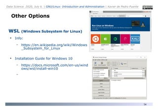 Data Science. 2020, July 6. | GNU/Linux: Introduction and Administration | Xavier de Pedro Puente
54
Other Options
WSL (Windows Subsystem for Linux)
●
Info:
– https://en.wikipedia.org/wiki/Windows
_Subsystem_for_Linux
●
Installation Guide for Windows 10
– https://docs.microsoft.com/en-us/wind
ows/wsl/install-win10
–
 