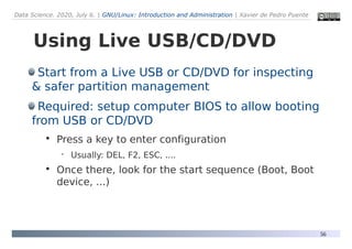 Data Science. 2020, July 6. | GNU/Linux: Introduction and Administration | Xavier de Pedro Puente
56
Using Live USB/CD/DVD
Start from a Live USB or CD/DVD for inspecting
& safer partition management
Required: setup computer BIOS to allow booting
from USB or CD/DVD

Press a key to enter configuration
 Usually: DEL, F2, ESC, ....

Once there, look for the start sequence (Boot, Boot
device, ...)
 