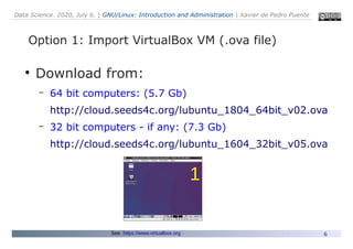 Data Science. 2020, July 6. | GNU/Linux: Introduction and Administration | Xavier de Pedro Puente
6
Option 1: Import VirtualBox VM (.ova file)
●
Download from:
– 64 bit computers: (5.7 Gb)
http://cloud.seeds4c.org/lubuntu_1804_64bit_v02.ova
– 32 bit computers - if any: (7.3 Gb)
http://cloud.seeds4c.org/lubuntu_1604_32bit_v05.ova
See: https://www.virtualbox.org
1
 