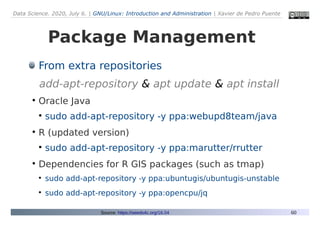 Data Science. 2020, July 6. | GNU/Linux: Introduction and Administration | Xavier de Pedro Puente
60
Package Management
From extra repositories
add-apt-repository & apt update & apt install
●
Oracle Java
●
sudo add-apt-repository -y ppa:webupd8team/java
●
R (updated version)
●
sudo add-apt-repository -y ppa:marutter/rrutter
●
Dependencies for R GIS packages (such as tmap)
●
sudo add-apt-repository -y ppa:ubuntugis/ubuntugis-unstable
●
sudo add-apt-repository -y ppa:opencpu/jq
Source: https://seeds4c.org/16.04
 