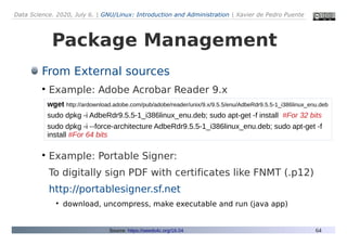 Data Science. 2020, July 6. | GNU/Linux: Introduction and Administration | Xavier de Pedro Puente
64
Package Management
From External sources
●
Example: Adobe Acrobar Reader 9.x
●
Example: Portable Signer:
To digitally sign PDF with certificates like FNMT (.p12)
http://portablesigner.sf.net
●
download, uncompress, make executable and run (java app)
Source: https://seeds4c.org/16.04
wget http://ardownload.adobe.com/pub/adobe/reader/unix/9.x/9.5.5/enu/AdbeRdr9.5.5-1_i386linux_enu.deb
sudo dpkg -i AdbeRdr9.5.5-1_i386linux_enu.deb; sudo apt-get -f install #For 32 bits
sudo dpkg -i --force-architecture AdbeRdr9.5.5-1_i386linux_enu.deb; sudo apt-get -f
install #For 64 bits
 