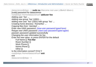 Data Science. 2020, July 6. | GNU/Linux: Introduction and Administration | Xavier de Pedro Puente
67
datascience@dspc ~> sudo su #become root user («Switch User»)
[sudo] password for datascience:
root@dspc:/home/datascience# adduser foo
Adding user `foo' ...
Adding new group `foo' (1001) ...
Adding new user `foo' (1001) with group `foo' ...
Creating home directory `/home/foo' ...
Copying files from `/etc/skel' ...
Enter new UNIX password: (new-user password typed here)
Retype new UNIX password: (new-user password typed again)
passwd: password updated successfully
Changing the user information for foo
Enter the new value, or press ENTER for the default
Full Name []: Foo Bar
Room Number []:
Work Phone []:
Home Phone []:
Other []:
Is the information correct? [Y/n] Y
root@dspc:/home/datascience# exit
exit
datascience@dspc ~>
 