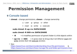 Data Science. 2020, July 6. | GNU/Linux: Introduction and Administration | Xavier de Pedro Puente
69
Permission Management
Console based
●
chmod – change permissions. chown – change ownership
u – user g – group o – other
r – read w – write x – execute
sudo chmod -R ug+rw /DATA/SHARE
sudo chmod -R 660+rw /DATA/SHARE
●
-R → it modifies permission of parent folder & child objects within
●
ug+rw (= 660) → it gives User & Group (but not Others) read and
write access (but not execute access).
●
See:
https://www.linux.com/learn/understanding-linux-file-permissions &
https://www.linux.com/learn/how-manage-file-and-folder-permissions-linux
 