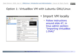 Data Science. 2020, July 6. | GNU/Linux: Introduction and Administration | Xavier de Pedro Puente
7
Option 1: VirtualBox VM with Lubuntu GNU/Linux
See: https://www.virtualbox.org
●
Import VM locally
– Follow instructions
around slide 47, in
linux admin section:
“Importing VirtualBox
(.OVA)”
 