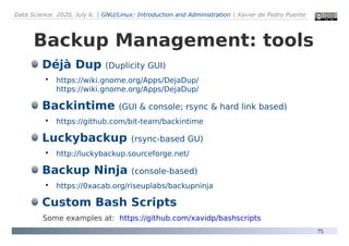 Data Science. 2020, July 6. | GNU/Linux: Introduction and Administration | Xavier de Pedro Puente
75
Backup Management: tools
Déjà Dup (Duplicity GUI)

https://wiki.gnome.org/Apps/DejaDup/
https://wiki.gnome.org/Apps/DejaDup/
Backintime (GUI & console; rsync & hard link based)

https://github.com/bit-team/backintime
Luckybackup (rsync-based GU)

http://luckybackup.sourceforge.net/
Backup Ninja (console-based)

https://0xacab.org/riseuplabs/backupninja
Custom Bash Scripts
Some examples at: https://github.com/xavidp/bashscripts
 