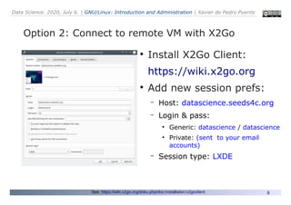 Data Science. 2020, July 6. | GNU/Linux: Introduction and Administration | Xavier de Pedro Puente
8
Option 2: Connect to remote VM with X2Go
See: https://wiki.x2go.org/doku.php/doc:installation:x2goclient
●
Install X2Go Client:
https://wiki.x2go.org
●
Add new session prefs:
– Host: datascience.seeds4c.org
– Login & pass:
●
Generic: datascience / datascience
●
Private: (sent to your email
accounts)
– Session type: LXDE
 