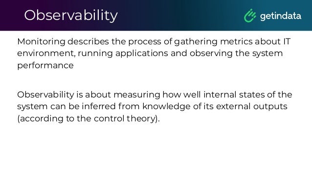 Observability
Monitoring describes the process of gathering metrics about IT
environment, running applications and observing the system
performance
Observability is about measuring how well internal states of the
system can be inferred from knowledge of its external outputs
(according to the control theory).
 