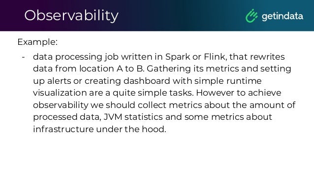 Observability
Example:
- data processing job written in Spark or Flink, that rewrites
data from location A to B. Gathering its metrics and setting
up alerts or creating dashboard with simple runtime
visualization are a quite simple tasks. However to achieve
observability we should collect metrics about the amount of
processed data, JVM statistics and some metrics about
infrastructure under the hood.
 